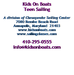 Text Box: Kids On Boats
Teen Sailing 
 
A division of Chesapeake Sailing Center
7080 Bembe Beach Road
Annapolis, Maryland  21403
www.kidsonboats.com
www.sailingclasses.com
 
410-295-0555
info@kidsonboats.com
 
 
